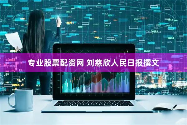 专业股票配资网 刘慈欣人民日报撰文