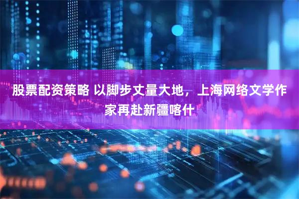 股票配资策略 以脚步丈量大地，上海网络文学作家再赴新疆喀什