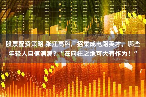 股票配资策略 张江高科广招集成电路英才，哪些年轻人自信满满？“在向往之地可大有作为！”