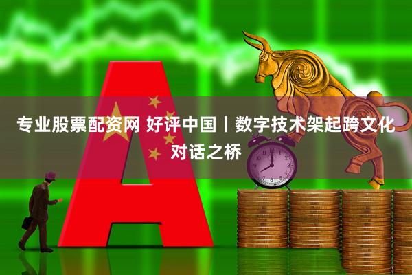 专业股票配资网 好评中国丨数字技术架起跨文化对话之桥