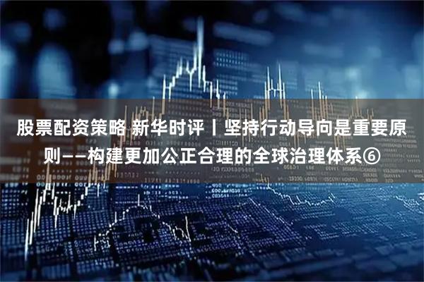 股票配资策略 新华时评丨坚持行动导向是重要原则——构建更加公正合理的全球治理体系⑥