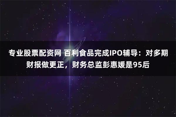 专业股票配资网 百利食品完成IPO辅导：对多期财报做更正，财务总监彭惠媛是95后