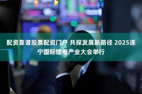 配资靠谱股票配资门户 共探发展新路径 2025遂宁国际锂电产业大会举行