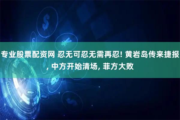 专业股票配资网 忍无可忍无需再忍! 黄岩岛传来捷报, 中方开始清场, 菲方大败