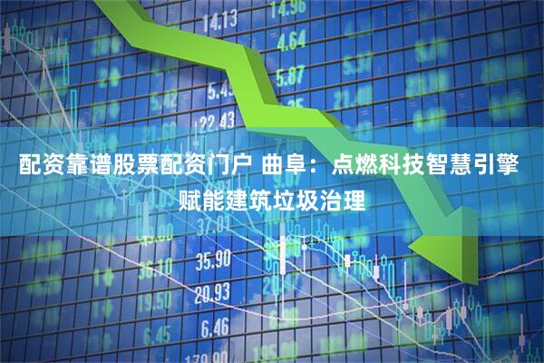 配资靠谱股票配资门户 曲阜：点燃科技智慧引擎 赋能建筑垃圾治理