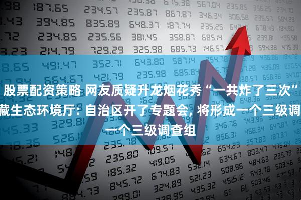 股票配资策略 网友质疑升龙烟花秀“一共炸了三次”? 西藏生态环境厅: 自治区开了专题会, 将形成一个三级调查组