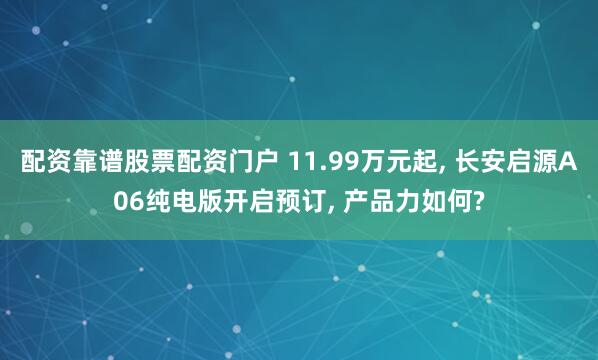 配资靠谱股票配资门户 11.99万元起, 长安启源A06纯电版开启预订, 产品力如何?